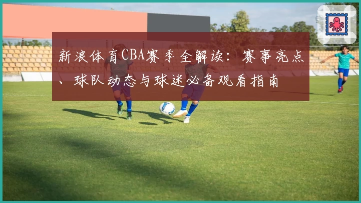 新浪体育CBA赛季全解读：赛事亮点、球队动态与球迷必备观看指南