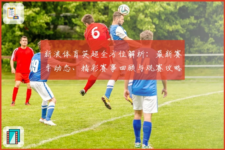 新浪体育英超全方位解析：最新赛季动态、精彩赛事回顾与观赛攻略