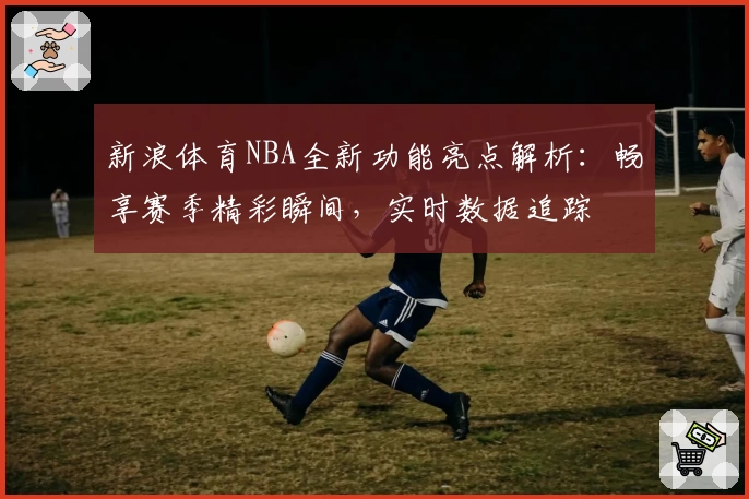 新浪体育NBA全新功能亮点解析：畅享赛季精彩瞬间，实时数据追踪