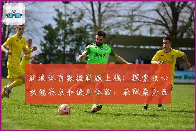 新浪体育数据新版上线：探索核心功能亮点和使用体验，获取最全面权威赛事信息