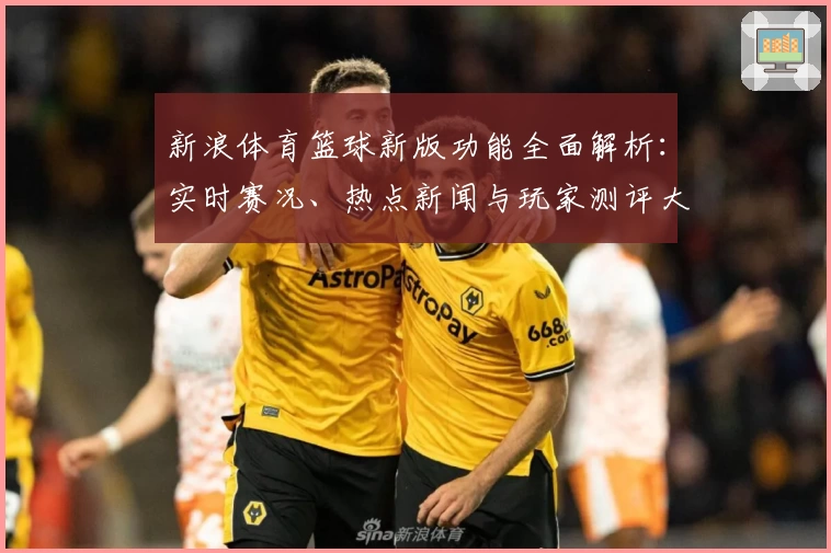 新浪体育篮球新版功能全面解析：实时赛况、热点新闻与玩家测评大汇总