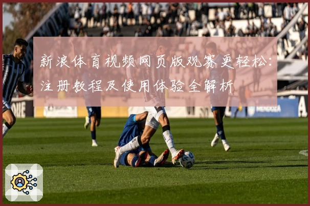 新浪体育视频网页版观赛更轻松：注册教程及使用体验全解析