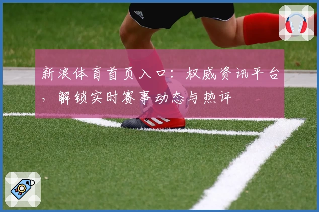 新浪体育首页入口:权威资讯平台,解锁实时赛事动态与热评