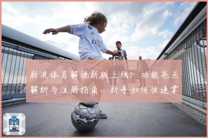 新浪体育解说新版上线:功能亮点解析与注册指南,新手如何快速掌握平台使用技巧