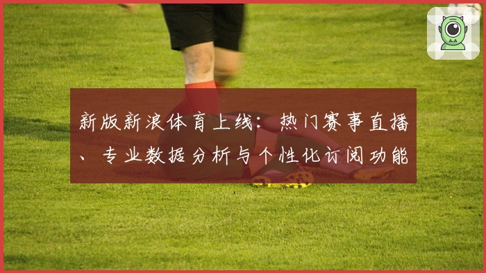 新版新浪体育上线：热门赛事直播、专业数据分析与个性化订阅功能全解析
