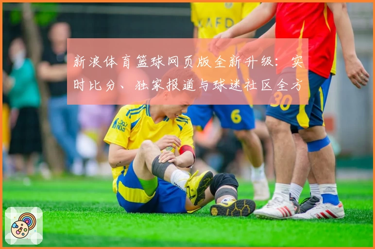 新浪体育篮球网页版全新升级:实时比分、独家报道与球迷社区全方位深度体验