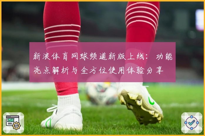 新浪体育网球频道新版上线：功能亮点解析与全方位使用体验分享