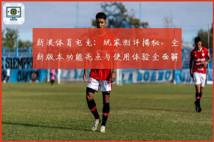 新浪体育电竞：玩家测评揭秘，全新版本功能亮点与使用体验全面解析