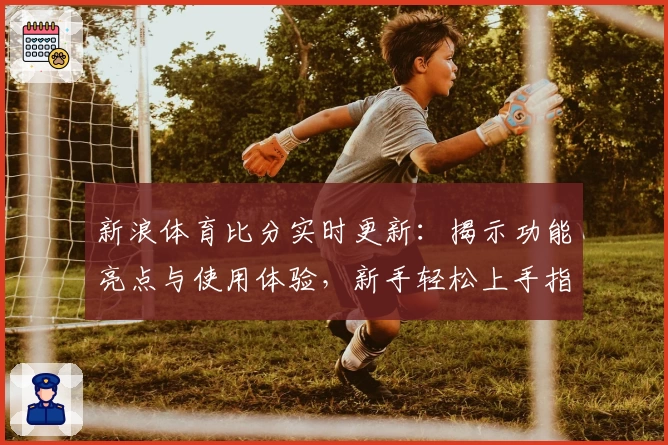 新浪体育比分实时更新：揭示功能亮点与使用体验，新手轻松上手指南