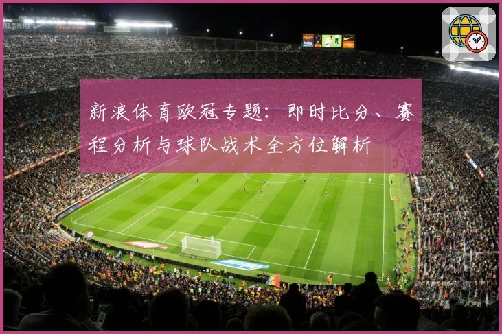 新浪体育欧冠专题：即时比分、赛程分析与球队战术全方位解析